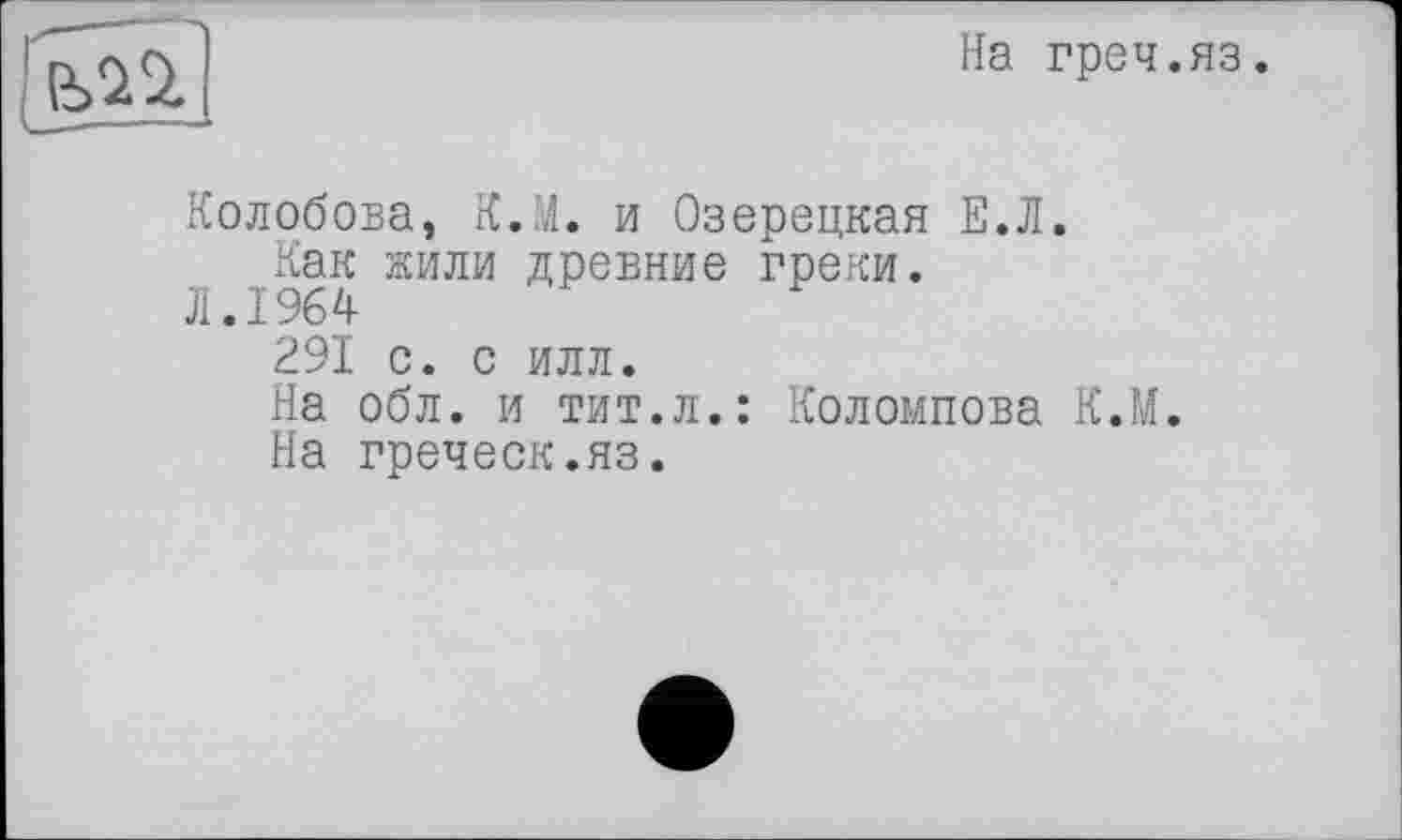 ﻿На греч.яз.
Колобова, К.М. и Озерецкая Е.Л.
Как жили древние греки.
Л.1964
291 с. с илл.
На обл. и тит.л.: Коломпова К.М.
На греческ.яз.